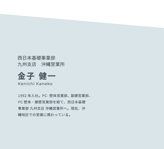 西日本基礎事業部  九州支店　沖縄営業所 金子 健一 Kenichi Kaneko 1992年入社。PC- 壁体営業部、基礎営業部、PC壁体・擁壁営業部を経て、西日本基礎事業部 九州支店 沖縄営業所へ。現在、沖縄地区での営業に携わっている。