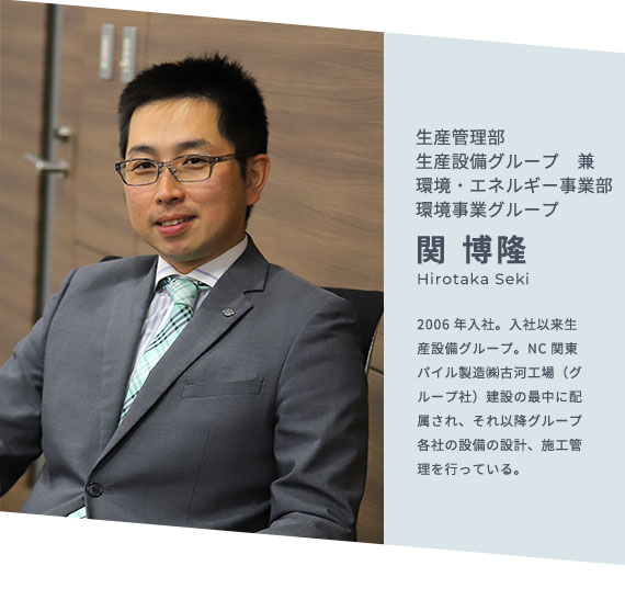 生産管理部 生産設備グループ 兼 環境・エネルギー事業部 環境事業グループ 関 博隆 Hirotaka Seki 2006年入社。入社以来生産設備グループ。NC関東パイル製造㈱古河工場（グループ社）建設の最中に配属され、それ以降グループ各社の設備の設計、施工管理を行っている。