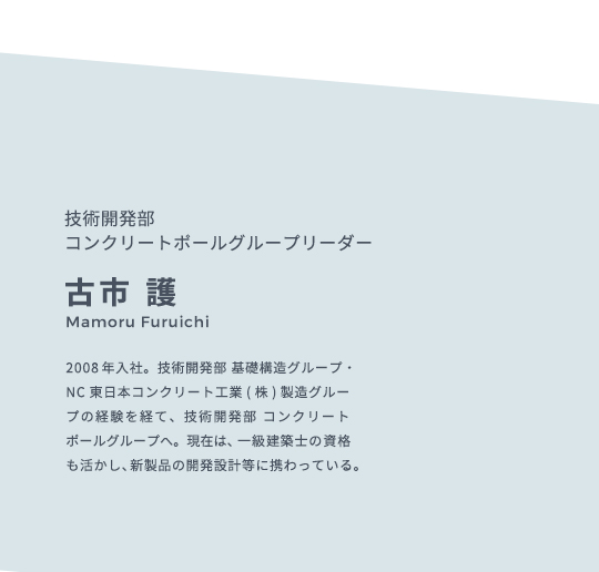 技術開発部 コンクリートポールグループリーダー 古市 護 Mamoru Furuichi 2008年入社。技術開発部 基礎構造グループ・NC東日本コンクリート工業(株)製造グループの経験を経て、技術開発部 コンクリートポールグループへ。現在は、一級建築士の資格も活かし、新製品の開発設計等に携わっている。